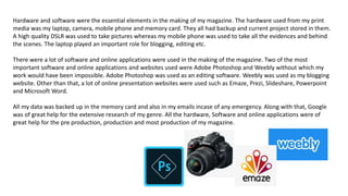 Hardware and software were the essential elements in the making of my magazine. The hardware used from my print
media was my laptop, camera, mobile phone and memory card. They all had backup and current project stored in them.
A high quality DSLR was used to take pictures whereas my mobile phone was used to take all the evidences and behind
the scenes. The laptop played an important role for blogging, editing etc.
There were a lot of software and online applications were used in the making of the magazine. Two of the most
important software and online applications and websites used were Adobe Photoshop and Weebly without which my
work would have been impossible. Adobe Photoshop was used as an editing software. Weebly was used as my blogging
website. Other than that, a lot of online presentation websites were used such as Emaze, Prezi, Slideshare, Powerpoint
and Microsoft Word.
All my data was backed up in the memory card and also in my emails incase of any emergency. Along with that, Google
was of great help for the extensive research of my genre. All the hardware, Software and online applications were of
great help for the pre production, production and most production of my magazine.
 