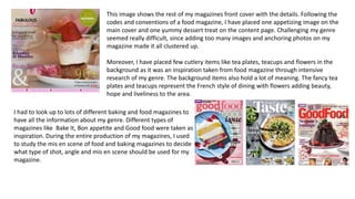 This image shows the rest of my magazines front cover with the details. Following the
codes and conventions of a food magazine, I have placed one appetizing image on the
main cover and one yummy dessert treat on the content page. Challenging my genre
seemed really difficult, since adding too many images and anchoring photos on my
magazine made it all clustered up.
Moreover, I have placed few cutlery items like tea plates, teacups and flowers in the
background as it was an inspiration taken from food magazine through intensive
research of my genre. The background items also hold a lot of meaning. The fancy tea
plates and teacups represent the French style of dining with flowers adding beauty,
hope and liveliness to the area.
I had to look up to lots of different baking and food magazines to
have all the information about my genre. Different types of
magazines like Bake It, Bon appetite and Good food were taken as
inspiration. During the entire production of my magazines, I used
to study the mis en scene of food and baking magazines to decide
what type of shot, angle and mis en scene should be used for my
magazine.
 