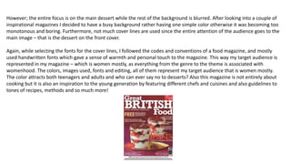 However; the entire focus is on the main dessert while the rest of the background is blurred. After looking into a couple of
inspirational magazines I decided to have a busy background rather having one simple color otherwise it was becoming too
monotonous and boring. Furthermore, not much cover lines are used since the entire attention of the audience goes to the
main image – that is the dessert on the front cover.
Again, while selecting the fonts for the cover lines, I followed the codes and conventions of a food magazine, and mostly
used handwritten fonts which gave a sense of warmth and personal touch to the magazine. This way my target audience is
represented in my magazine – which is women mostly, as everything from the genre to the theme is associated with
womenhood. The colors, images used, fonts and editing, all of them represent my target audience that is women mostly.
The color attracts both teenagers and adults and who can ever say no to desserts? Also this magazine is not entirely about
cooking but it is also an inspiration to the young generation by featuring different chefs and cuisines and also guidelines to
tones of recipes, methods and so much more!
 