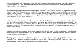 As mentioned earlier, it is important to notice that food magazines with such content are not readily available in
Pakistan. This will be a very challenging yet an open opportunity for women especially teenagers to get an
inspiration from such magazines.
My print media project pretty much engages with the audience I have targeted. It follows all the aspects a food
magazine have. With the color scheme used, and such a appetizing and tempting image on the front cover and the
content page, it will attract the audience and force them to read the magazine. Since there is only done appealing
dish on the front cover and one on the content page, the entire focus of the consumers goes on the image and it
stands out from the rest of the magazines.
Furthermore, not one color is used on the magazine but instead, shades of pink and red are used which not only
goes with the theme of the magazine but makes it clear what type of audience is being targeted. I have used a very
stereotypical way to target my audience, that is by the use of color and the genre, that pink is for women and they
belong in the kitchen. The reason behind this is because of the society we live in, and that how gender is being
defined in our society.
Moreover, I have kept in mind the name of the magazine and likewise I have used an actual picture of sprinkles as
the background for the content page, and for the double spread, the same shades of pink and the same theme is
used, as used on the cover page.
The language and expression used on the magazine is very simple, elegant and engaging. The keywords are
highlighted with a different color on the cover lines, as such that it automatically denotes a meaning out of it. For
example, love is painted in read, while chocoholics is painted brown.
 