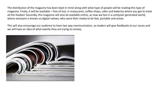 The distribution of the magazine has been kept in mind along with what type of people will be reading this type of
magazine. Firstly, it will be available – free of lost, in restaurants, coffee shops, cafes and bakeries where you get to meet
all the foodies! Secondly, this magazine will also be available online, as now we live in a computer generated world,
where everyone is known as digital natives, who want their media to be fast, portable and active.
This will also encourage our audience to have two way communication, as readers will give feedbacks to our issues and
we will have an idea of what exactly they are trying to convey.
 
