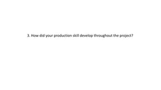 3. How did your production skill develop throughout the project?
 