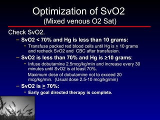 Optimization of SvO2  (Mixed venous O2 Sat) Check SvO2. SvO2 < 70% and Hg is less than 10 grams:  Transfuse packed red blood cells until Hg is  >  10 grams and recheck SvO2 and  CBC after transfusion.  SvO2 is less than 70% and Hg is  > 10 grams :  Infuse dobutamine 2.5mcg/kg/min and increase every 30 minutes until SvO2 is at least 70%.  Maximum dose of dobutamine not to exceed 20 mcg/kg/min.  (Usual dose 2.5-10 mcg/kg/min) SvO2 is  >  70%:  Early goal directed therapy is complete. 