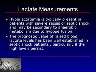 Lactate Measurements Hyperlactatemia is typically present in patients with severe sepsis or septic shock and may be secondary to anaerobic metabolism due to hypoperfusion.   The prognostic value of raised blood lactate levels has been well established in septic shock patients , particularly if the high levels persist.  http://www.ihi.org/IHI/Topics/CriticalCare/Sepsis/Changes/IndividualChanges/SerumLactateMeasured.htm 