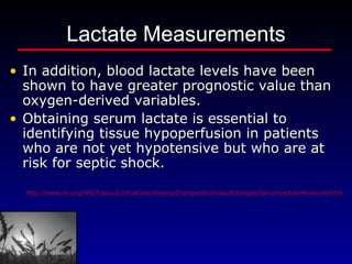 Lactate Measurements In addition, blood lactate levels have been shown to have greater prognostic value than oxygen-derived variables.    Obtaining serum lactate is essential to identifying tissue hypoperfusion in patients who are not yet hypotensive but who are at risk for septic shock. http://www.ihi.org/IHI/Topics/CriticalCare/Sepsis/Changes/IndividualChanges/SerumLactateMeasured.htm 