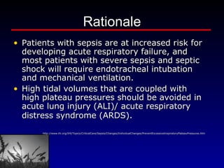 Rationale Patients with sepsis are at increased risk for developing acute respiratory failure, and most patients with severe sepsis and septic shock will require endotracheal intubation and mechanical ventilation.    High tidal volumes that are coupled with high plateau pressures should be avoided in acute lung injury (ALI)/ acute respiratory distress syndrome (ARDS).    http://www.ihi.org/IHI/Topics/CriticalCare/Sepsis/Changes/IndividualChanges/PreventExcessiveInspiratoryPlateauPressures.htm 