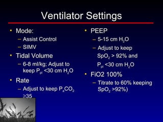 Ventilator Settings Mode:  Assist Control SIMV  Tidal Volume 6-8 ml/kg; Adjust to keep P pl  <30 cm H 2 O Rate Adjust to keep P a CO 2    35 PEEP 5-15 cm H 2 O Adjust to keep  SpO 2  > 92% and  P pl  <30 cm H 2 O FiO2 100% Titrate to 60% keeping SpO 2  >92%) 