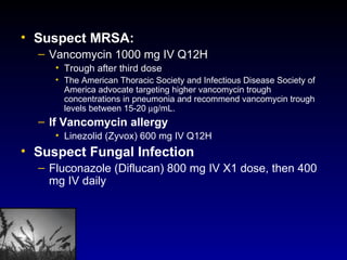 Suspect MRSA:   Vancomycin 1000 mg IV Q12H Trough after third dose The American Thoracic Society and Infectious Disease Society of America advocate targeting higher vancomycin trough concentrations in pneumonia and recommend vancomycin trough levels between 15-20   g/mL.  If Vancomycin allergy Linezolid (Zyvox) 600 mg IV Q12H Suspect Fungal Infection Fluconazole (Diflucan) 800 mg IV X1 dose, then 400 mg IV daily 
