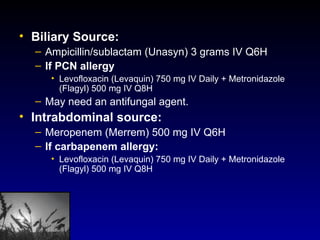Biliary Source:  Ampicillin/sublactam (Unasyn) 3 grams IV Q6H If PCN allergy Levofloxacin (Levaquin) 750 mg IV Daily + Metronidazole (Flagyl) 500 mg IV Q8H May need an antifungal agent.  Intrabdominal source:  Meropenem (Merrem) 500 mg IV Q6H If carbapenem allergy:  Levofloxacin (Levaquin) 750 mg IV Daily + Metronidazole (Flagyl) 500 mg IV Q8H 