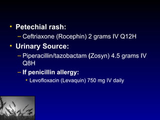 Petechial rash:  Ceftriaxone (Rocephin) 2 grams IV Q12H Urinary Source:  Piperacillin/tazobactam  ( Zosyn) 4.5 grams IV Q8H If penicillin allergy:   Levofloxacin (Levaquin) 750 mg IV daily 