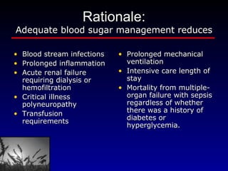 Rationale: Adequate blood sugar management reduces Blood stream infections  Prolonged inflammation Acute renal failure requiring dialysis or hemofiltration Critical illness polyneuropathy Transfusion requirements Prolonged mechanical ventilation Intensive care length of stay Mortality from multiple-organ failure with sepsis regardless of whether there was a history of diabetes or hyperglycemia. 