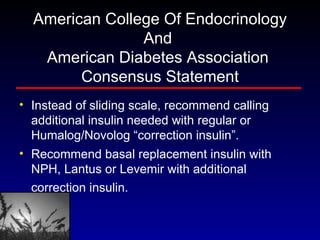 American College Of Endocrinology And  American Diabetes Association  Consensus Statement Instead of sliding scale, recommend calling additional insulin needed with regular or Humalog/Novolog “correction insulin”.  Recommend basal replacement insulin with NPH, Lantus or Levemir with additional correction insulin.   