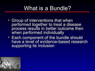 What is a Bundle? Group of interventions that when performed together to treat a disease process results in better outcome then when performed individually Each component of the bundle should have a level of evidence-based research supporting its inclusion 