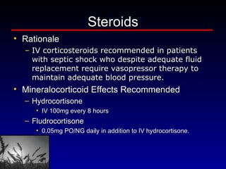 Steroids Rationale IV corticosteroids recommended in patients with septic shock who despite adequate fluid replacement require vasopressor therapy to maintain adequate blood pressure. Mineralocorticoid Effects Recommended Hydrocortisone  IV 100mg every 8 hours  Fludrocortisone  0.05mg PO/NG daily in addition to IV hydrocortisone. 