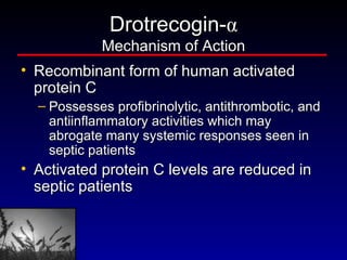 Drotrecogin- α Mechanism of Action Recombinant form of human activated protein C  Possesses profibrinolytic, antithrombotic, and antiinflammatory activities which may abrogate many systemic responses seen in septic patients  Activated protein C levels are reduced in septic patients 