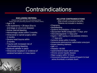 Contraindications EXCLUSION CRITERIA (Patients must NOT meet ANY of the following criteria. Double check with prescribing physician if any checked criteria.) •  Age ≤ 18 •  Life expectancy < 28 days (Due to end-stage or  advanced  disease) •  Active internal bleeding •  Hemorrhagic stroke within 3 months •  Intracranial or spinal surgery within 2 months •  Severe head trauma within 2 months •  Trauma with increased risk of life-threatening bleeding •  Epidural catheter in place •  Intracranial neoplasm or evidence of cerebral herniation or mass lesion RELATIVE CONTRAINDICATIONS (Risk should  outweighed  benefits. Patients not included in studies.) •  Pregnancy •  Breastfeeding •  Systemic thrombolytics < 3 days prior •  Glycoprotein IIb/IIIa antagonists < 7 days  prior •  Oral anticoagulants < 7 days prior •  Aspirin > 650 mg/day or oral platelets inhibitors  < 7 days prior •  Ischemic stroke within 3 months •  Intracranial arteriovenous malformation aneurysm •  Known bleeding diathesis •  INR > 3 •  Platelets <30,000 •  Gastrointestinal bleed with 6 weeks •  Chronic severe hepatic disease •  Major surgery within 12 hours •  Concurrent therapeutic dosing of heparin to treat active thrombotic or embolic event 