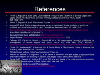 References Rivers E, Nguyen B, et al. Early Goal-Directed Therapy in the Treatment of Severe Sepsis and Septic Shock. The Early Goal-Directed Therapy Collaborative Group. NEJM 2001; 354-1368:1377. Rivers E, Nguyen B, et al. Stop Sepsis Tool kit.  http:// www.llu.edu/llumc/emergency/patientcare /   Angus DE  et al; Epidemiology of severe sepsis in the United States: analysis of incidence, outcome and associated costs of care. Critical Care Medicine 2001; 29:1303-1310.  Surviving Sepsis Campaign Guidelines for management of severe sepsis and septic shock  Care Med 2004 March;32(3):858-873   Kansas Critical Care Collaborative.  http://www.kscritcare.org/   Sepsis Bundle.  http://www.ihi.org/IHI/Topics/CriticalCare/Sepsis . 2005 Dellinger RP, Carlet JM, Masur H, Gerlach H, al. e. Surviving sepsis campaign guidelines for management of severe sepsis and septic shock. Crit Care Med 2004; 32:858-72.  http://www.sccm.org/professional_resources/guidelines/table_of_contents/Documents/FINAL.pdf Gilber DN, Moellering RC, Eliopoulos GM & Sande Merle A. The Sanford Guide to Antimicrobial Therapy 2006. Antimicrobial Therapy Inc.  Eli Lilly Sepsis website. http://www.sepsis.com/index.jsp Annane D, Sebille V, Charpentier C, et al. Effect of treatment with low doses of hydrocortisone and fludrocortisone on mortality in patients with septic shock. Jama 2002; 288:862-71. Bernard GR, Vincent JL, Laterre PF, et al. Efficacy and safety of recombinant human activated protein C for severe sepsis. N Engl J Med 2001; 344:699-709. Introduction to Cardiovascular Pharmacology.  http://www.orhs.org/classes/nursing/CVPharm05.pdf 
