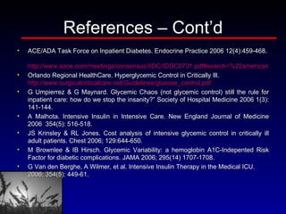 References – Cont’d ACE/ADA Task Force on Inpatient Diabetes. Endocrine Practice 2006 12(4):459-468.   http://www.aace.com/meetings/consensus/IIDC/IDGC0731.pdf#search=%22american%20college%20of%20endocrinology%20consensus%20statement%202006%22 Orlando Regional HealthCare. Hyperglycemic Control in Critically Ill.  http://www.surgicalcriticalcare.net/Guidelines/glucose_control.pdf G Umpierrez & G Maynard. Glycemic Chaos (not glycemic control) still the rule for inpatient care: how do we stop the insanity?” Society of Hospital Medicine 2006 1(3): 141-144.  A Malhota. Intensive Insulin in Intensive Care. New England Journal of Medicine 2006  354(5): 516-518. JS Krinsley & RL Jones. Cost analysis of intensive glycemic control in critically ill adult patients. Chest 2006; 129:644-650.  M Brownlee & IB Hirsch. Glycemic Variability: a hemoglobin A1C-Indepented Risk Factor for diabetic complications. JAMA 2006; 295(14) 1707-1708.  G Van den Berghe, A Wilmer, et al. Intensive Insulin Therapy in the Medical ICU. 2006; 354(5): 449-61.  