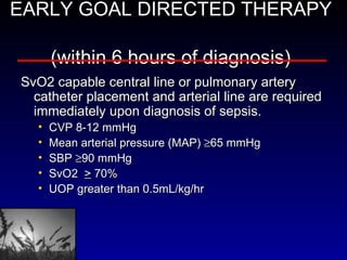 EARLY GOAL DIRECTED THERAPY  (within 6 hours of diagnosis)   SvO2 capable central line or pulmonary artery catheter placement and arterial line are required immediately upon diagnosis of sepsis. CVP 8-12 mmHg Mean arterial pressure (MAP)   65 mmHg SBP   90 mmHg SvO2  >  70% UOP greater than 0.5mL/kg/hr   