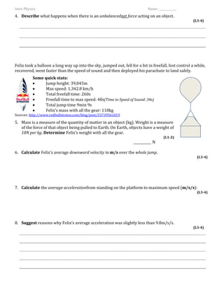 Intro Physics                                                               Name: _____________

4. Describe what happens when there is an unbalancednet force acting on an object.
                                                                                                       (L3-4)




Felix took a balloon a long way up into the sky, jumped out, fell for a bit in freefall, lost control a while,
recovered, went faster than the speed of sound and then deployed his parachute to land safely.
           Some quick stats:
                Jump height: 39,045m
                Max speed: 1,342.8 km/h
                Total freefall time: 260s
                Freefall time to max speed: 40s(Time to Speed of Sound: 34s)
                Total jump time 9min 9s
                Felix’s mass with all the gear: 118kg
Sources: http://www.redbullstratos.com/blog/post/33739561019

5. Mass is a measure of the quantity of matter in an object (kg). Weight is a measure
   of the force of that object being pulled to Earth. On Earth, objects have a weight of
   10N per kg. Determine Felix’s weight with all the gear.
                                                                                      (L1-2)
                                                                    ___________ N

6. Calculate Felix’s average downward velocity in m/s over the whole jump.
                                                                                                         (L3-4)




7. Calculate the average accelerationfrom standing on the platform to maximum speed (m/s/s):
                                                                                                         (L3-4)




8. Suggest reasons why Felix’s average acceleration was slightly less than 9.8m/s/s.
                                                                                                       (L3-4)
 