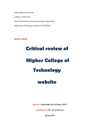 Sultan Qaboos University<br />College of Education<br />Instructional and Learning Technologies Department<br />Educational Technology in Oman (TECH4000)<br />Report about:<br />Critical review of<br /> Higher College of Technology<br />website<br />Done by: Amal fadhil saif ALHosni  82931<br />Introduced to: Dr. Ali Al-Musawi<br />Spring 2011<br />,[object Object]