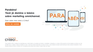 Criteo (nASDAQ: CRTO) é a plataforma de publicidade para a internet aberta, um ecossistema que favorece a neutralidade, a transparência e a inclusão. 2.700 funcionários da Criteo trabalham em parceria com mais
de 18.000 marcas e varejistas e milhares de publishers em todo o mundo para oferecer performance em escala em todos os canais, aplicando avançado machine learning em bases de dados incomparáveis. A Criteo
empodera empresas de todos os tamanhos com a tecnologia que elas precisam para conhecer e atender melhor seus clientes.
Parabéns!
Você já domina o básico
sobre marketing omnichannel.
Quer saber mais sobre a Criteo?
Entre em contato.
 