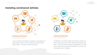 2 Omnichannel: Guia rápido para obter resultados em um mundo conectado
Marketing omnichannel deﬁnido.
Marketing Multichannel
multicanal/marketing
É exatamente o que muitos varejistas de hoje fazem, operando em
diversos canais, como redes sociais, mobile, email marketing e loja
física — onde cada canal é separado e independente um do outro.
Cada um desses canais opera, essencialmente, em um vácuo, com
suas próprias metas e estratégias.
Marketing Omnichannel
omnichannel/marketing
O foco é oferecer uma experiência consistente e personalizada aos
consumidores em todos os canais e dispositivos: desktop, mobile,
online e oﬄine — e em todos os pontos de contato.
27%
 