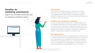 6 Omnichannel: Guia rápido para obter resultados em um mundo conectado
Desaﬁos do
marketing omnichannel.
Alguns dos principais obstáculos que
as empresas enfrentam incluem:
Falta de dados
A chave para uma estratégia centrada no consumidor são os dados —
muitos dados. Muitos varejistas simplesmente não conhecem o suﬁciente
seus consumidores. Muitos também custam a reconhecer consumidores
individuais nos diferentes canais, o que torna impossível oferecer experiências,
mensagens e ofertas personalizadas.
Problemas com a integração de tecnologias
A maioria dos proﬁssionais de marketing lida com sistemas herdados que
não interagem perfeitamente com outras tecnologias e ativos de dados. Em
um estudo recente, os proﬁssionais de marketing citaram alguns itens como
essenciais para avançar seus esforços omnichannel: gestão de dados, maior
integração das tecnologias de marketing e necessidade de sistemas que
permitam combinar perﬁs de audiências nos diferentes canais.
Silos organizacionais
O omnichannel requer cooperação e compartilhamento de informações entre
as diversas áreas dentro de uma organização. Quebrar silos e encorajar esse
ﬂuxo de informações pode ser desaﬁador, particularmente para empresas
mais tradicionais e de grande porte, em que o modelo de silos costuma ser
a norma. A competição entre as equipes digitais e as equipes físicas pelas
vendas e pelo budget de marketing também pode ser uma questão.
 