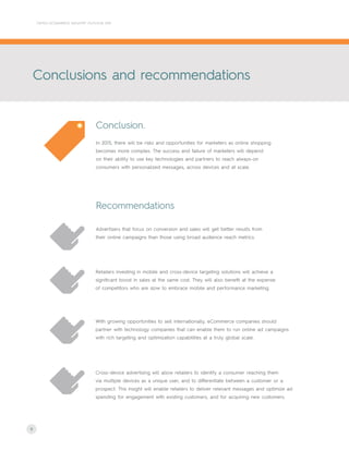 8
Advertisers that focus on conversion and sales will get better results from
their online campaigns than those using broad audience reach metrics.
Retailers investing in mobile and cross-device targeting solutions will achieve a
significant boost in sales at the same cost. They will also benefit at the expense
of competitors who are slow to embrace mobile and performance marketing.
With growing opportunities to sell internationally, eCommerce companies should
partner with technology companies that can enable them to run online ad campaigns
with rich targeting and optimization capabilities at a truly global scale.
Cross-device advertising will allow retailers to identify a consumer reaching them
via multiple devices as a unique user, and to differentiate between a customer or a
prospect. This insight will enable retailers to deliver relevant messages and optimize ad
spending for engagement with existing customers, and for acquiring new customers.
In 2015, there will be risks and opportunities for marketers as online shopping
becomes more complex. The success and failure of marketers will depend
on their ability to use key technologies and partners to reach always-on
consumers with personalized messages, across devices and at scale.
Conclusion.
Recommendations
CRITEO ECOMMERCE INDUSTRY OUTLOOK 2015
Conclusions and recommendations
 