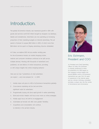 As President and Chief Operating
Officer at Criteo, Eric Eichmann
is uniquely positioned to share
his predictions for 2015 based on
the company’s actual insights into
almost $200bn worth of eCommerce
transactions per year. Eric’s 16 years
of experience in the internet space
and as a former McKinsey consultant
provides a unique view into the worlds
of eCommerce and mCommerce.
1
CRITEO ECOMMERCE INDUSTRY OUTLOOK 2015
Introduction.
The global eCommerce industry saw impressive growth in 2014 with
goods and services worth $1.5 trillion bought by shoppers via desktops,
tablets and smartphones. Advertisers are now spending an increasing
proportion of their marketing budgets on Internet advertising. This ad
spend is forecast to surpass $160 billion in 2015, of which more than
$58 billion will be spent on Display advertising. (Source: eMarketer)
At Criteo, we believe 2015 will be another exciting year
for the eCommerce industry as mobile shopping further
matures and consumer mindshare continues to be split across
multiple devices. Working with thousands of advertisers and
publishers, we see billions of online transactions, providing
us with unique insights into online shopping behavior.
Here are our top 7 predictions of what advertisers
can expect — and must prepare for — in 2015:
1.	 Mobile share will grow to 40% of eCommerce transactions globally.
2.	 Cross-device marketing will be real and drive
significant value for advertisers.
3.	 Programmatic buying will drive rapid growth in native advertising.
4.	 Brick-and-mortar retailers will focus even more on online strategies.
5.	 Mobile apps focus will shift to re-engagement.
6.	 Automated ad formats will offer even greater flexibility.
7.	 Acquisitions and consolidation will continue
to intensify in the ad-tech industry.
Eric Eichmann,
President and COO
 