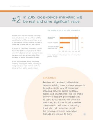 IMPLICATION
Retailers will be able to differentiate
between existing users and new prospects
through a single view of consumers’
shopping behavior across desktops,
tablets and smartphones. This will enable
delivery of relevant, personalized ads
to users across devices with accuracy
and scale, and further boost advertiser
confidence in performance marketing.
It will also help advertisers meet
the growing consumer expectation
that ads are relevant to them. 3
CRITEO ECOMMERCE INDUSTRY OUTLOOK 2015
Marketers know that consumers are increasingly
taking a multi-device path to purchase, but it has
been difficult to tell if the person who saw an ad
on a smartphone and later made the purchase on
a tablet was the same user or a new customer.
An analysis of 2,000 Criteo advertisers in Q2 2014
showed that 15-20% of sales made by 86 million
users with multiple devices were cross-device sales.
(e.g., a user clicking on an etailer ad and then
purchasing on another device within 30 days).
In 2015, the complexities around cross-device
advertising will disappear with the availability of
more precise exact-match methods, which will
drive a significant uplift in sales for retailers.
#2 In 2015, cross-device marketing will
be real and drive significant value
Source: Digiday and Criteo survey of retail executives and ad
agencies, July 2014
What would you like most for your mobile marketing efforts?
CROSS-DEVICE
TARGETING
IN-STORE TARGETING
ADVANCED LOCATION
BASED TARGETING
0% 10% 20% 30% 40% 50% 60%
10%
32%
58%
 