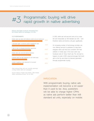 4
CRITEO ECOMMERCE INDUSTRY OUTLOOK 2015
Reasons that Digital Ad Buyers Worldwide Plan/
Run Mobile Native Ad Campaigns, Oct 2014
#3 Programmatic buying will drive
rapid growth in native advertising
In 2015, native ads will become every bit as scala-
ble and measurable as IAB standard ad units — and
therefore native ad inventory will grow significantly.
An increasing number of technology providers are
now offering services to publishers to help them
integrate native ads that look consistent with their
website or mobile app, in the exact same way
Facebook sells its "News Feed" ads. This will start to
happen at scale in 2015 using technologies that build
ads on the fly, and driven by demand generated
through programmatic buying.
Note: among those who are currently planning/
running mobile native ad campaigns
Source: Rubicon Project and InMobi, "2014 Mobile
Native Advertising Survey," Oct 16, 2014
55.2%
Mobile native ads blend with editorial content and are nonintrusive
41.4%
I anticipate higher conversions and/or engagement rates
34.5%
I want to test an emerging advertising opportunity
34.5%
Mobile native ads overcome banner blindness
27.6%
Customer base has high propensity to use mobile apps
20.7%
Location targeting is most important for my brand
% OF RESPONDENTS
With programmatic buying, native ads
implementation will become a lot easier
than it used to be. Also, publishers
will be able to charge higher CPMs
as native ads perform better than IAB
standard ad units, especially on mobile.
IMPLICATION
 