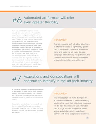 #7 Acquisitions and consolidations will
continue to intensify in the ad-tech industry
7
CRITEO ECOMMERCE INDUSTRY OUTLOOK 2015
#6 Automated ad formats will offer
even greater flexibility
In the past, advertisers had to choose between
scalability and access to inventory. Preference for
scalability meant missing out on all ad formats that
are not IAB standards, which account for a significant
share in markets like China, which has roughly 170,000
different ad formats. Also, a big reason for ad
format changes is driven by users shifting their media
consumption to mobile, especially the mobile in-app
environment. Building a very large set of creatives to
accommodate a wider variety of formats is not scalable
as campaign management becomes cumbersome.
This will change in 2015, thanks to the rise of
new technologies such as adaptive, "liquid" and
responsive design. One single set of creatives can
accommodate literally thousands of different formats,
with elements inside the banners automatically re-
sizing and re-ordering themselves in order to fit and
reflect the most effective ad for that consumer.
In 2014 we saw a number of big acquisitions including that
of TapCommerce by Twitter, Flurry by Yahoo, LiveRaiil by
Facebook and Conversant by Alliance Data. Consolida-
tion in the ad-tech space will continue in 2015, driven by
advertisers’ demands for global scale and comprehensive
solutions.
Meanwhile, the network effects of first movers with solid
business models will help them gain commercial and
technological strength that in turn will enable them to use
acquisitions to increase their talent, innovative technology
and coverage.
This technological shift will allow advertisers
to effortlessly access a significantly greater
part of the inventory available around the
world and make it a lot easier to scale
campaigns internationally. For publishers, this
change is synonymous with more freedom
to innovate and offer new ad formats.
IMPLICATION
This consolidation will make it simpler for
eCommerce marketers to identify marketing
solutions that meet their objectives. Marketers
will be able to access and use actionable
data in huge volumes to optimize spend
across global channels, through fewer
partners with more comprehensive solutions.
IMPLICATION
 