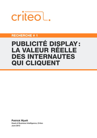 RECHERCHE # 1


PUBLICITÉ DISPLAY :
LA VALEUR RÉELLE
DES INTERNAUTES
QUI CLIQUENT




Patrick Wyatt
Head of Business Intelligence, Criteo
June 2012
 