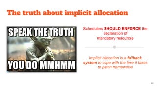 The truth about implicit allocation
Schedulers SHOULD ENFORCE the
declaration of
mandatory resources
Implicit allocation is a fallback
system to cope with the time it takes
to patch frameworks
48
 