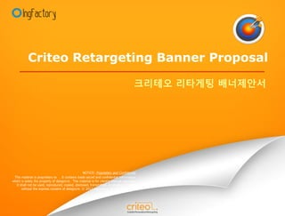 Criteo Retargeting Banner Proposal

                                                                                         크리테오 리타게팅 배너제안서




                                                   NOTICE: Proprietary and Confidential
 This material is proprietary to . It contains trade secret and confidential information
which is solely the property of designcre. This material is for client’s internal use only.
  It shall not be used, reproduced, copied, disclosed, transmitted, in whole or in part,
      without the express consent of designcre. © 2012 ingfactory All rights reserved
 