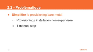 2.2 - Problématique
● Simplifier le provisioning bare metal
○ Provisioning / installation non-supervisée
○ 1 manual step
16
 
