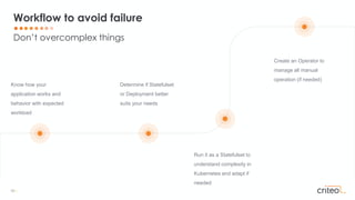 16 •
Know how your
application works and
behavior with expected
workload
Determine if Statefulset
or Deployment better
suits your needs
Create an Operator to
manage all manual
operation (if needed)
Run it as a Statefulset to
understand complexity in
Kubernetes and adapt if
needed
Don’t overcomplex things
Workflow to avoid failure
 