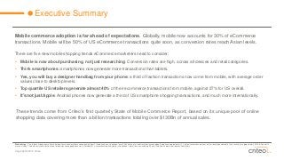 Copyright © 2014 Criteo 
Executive Summary 
Mobile commerce adoption is far ahead of expectations. Globally, mobile now accounts for 30% of eCommercetransactions. Mobile will be 50% of US eCommercetransactions quite soon, as conversion rates reach Asian levels. 
There are five new mobile shopping trends eCommercemarketers need to consider: 
•Mobile is now about purchasing, not just researching: Conversion rates are high, across all devices and retail categories. 
•Think smartphones:smartphones now generate more transactions than tablets. 
•Yes, you will buy a designer handbag from your phone:a third of fashion transactions now come from mobile, with average order values close to desktop levels. 
•Top quartile US retailers generate almost 40% of their ecommerce transactions from mobile, against 27% for US overall. 
•It’s not just Apple:Android phones now generate a third of US smartphone shopping transactions, and much more internationally. 
Methodology–This reports findings come from individual transaction level data sourced solely from Criteo based on a selection of over 3,000 online retail and travel businesses globally who have approximately 1.1 billion transactions per year on their desktop and mobile sites, resulting in approximately $130 billion worth of annual sales. The data analyzed is for consumer browsing and shopping behavior in October 2014, across desktop and mobile (smartphone + tablet) devices including iPhone, iPad, and Android smartphones and tablets. 
These trends come from Criteo’s first quarterly State of Mobile Commerce Report, based on its unique pool of online shopping data covering more than a billion transactions totaling over $130Bn of annual sales.  