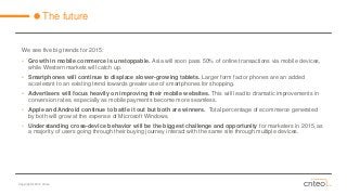 Copyright © 2014 Criteo 
The future 
We see five big trends for 2015: 
•Growth in mobile commerce is unstoppable. Asia will soon pass 50% of online transactions via mobile devices, while Western markets will catch up. 
•Smartphones will continue to displace slower-growing tablets. Larger form factor phones are an added accelerant to an existing trend towards greater use of smartphones for shopping. 
•Advertisers will focus heavily on improving their mobile websites. This will lead to dramatic improvements in conversion rates, especially as mobile payments become more seamless. 
•Apple and Android continue to battle it out but both are winners. Total percentage of ecommerce generated by both will grow at the expense of Microsoft Windows. 
•Understanding cross-device behavior will be the biggest challenge and opportunityfor marketers in 2015, as a majority of users going through their buying journey interact with the same site through multiple devices.  