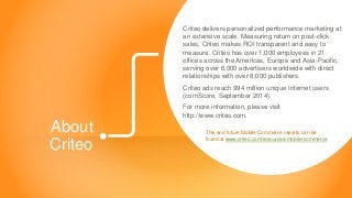 Copyright © 2014 Criteo 
AboutCriteo 
Criteo delivers personalized performance marketing at an extensive scale. Measuring return on post-click sales, Criteo makes ROI transparent and easy to measure. Criteo has over 1,000 employees in 21 offices across the Americas, Europe and Asia-Pacific, serving over 6,000 advertisers worldwide with direct relationships with over 8,000 publishers. 
Criteo ads reach 994 million unique Internet users (comScore, September 2014). 
For more information, please visit http://www.criteo.com. 
This and future Mobile Commerce reports can be found at www.criteo.com/resources/mobile-commerce  