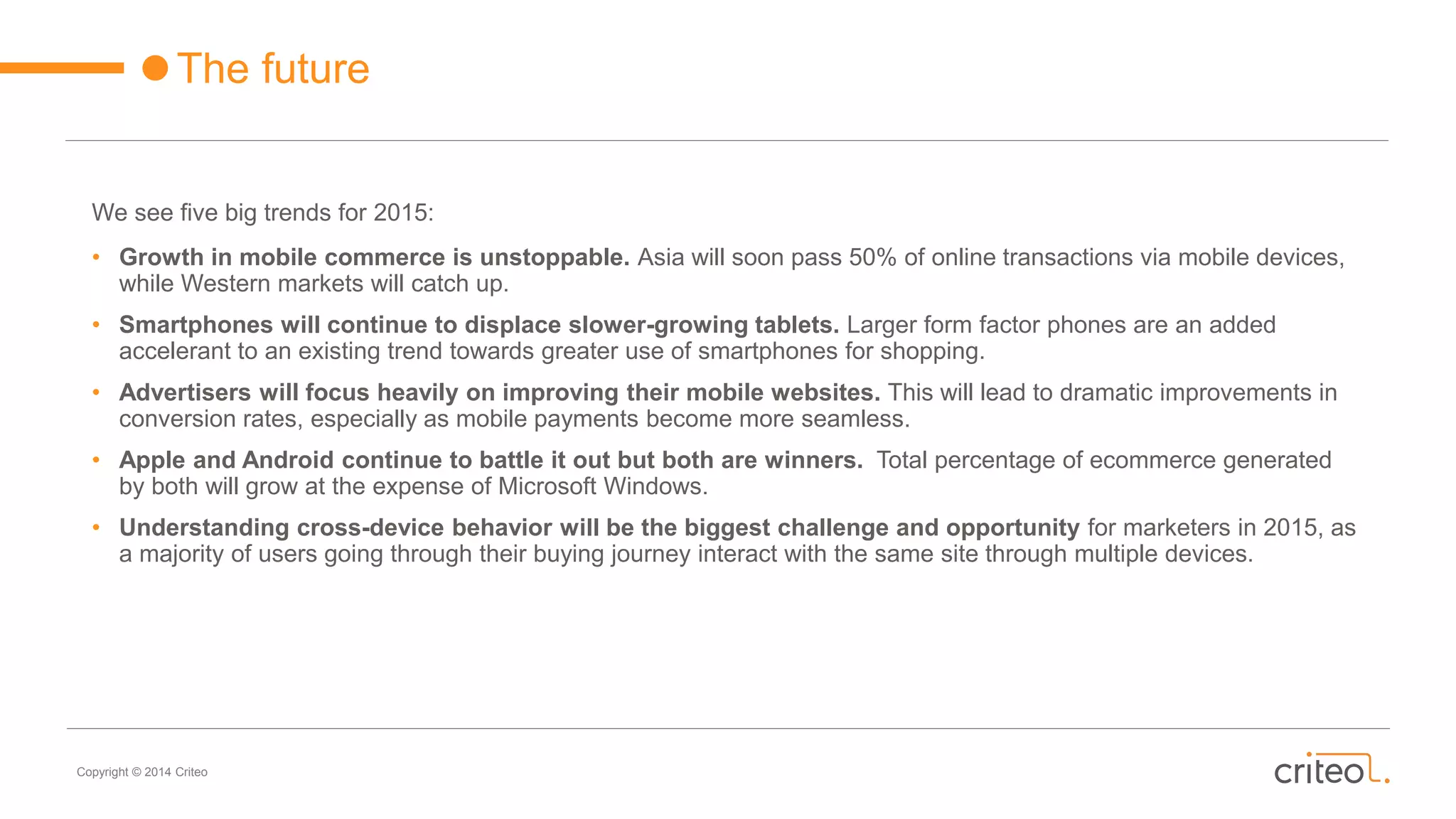 Copyright © 2014 Criteo
The future
We see five big trends for 2015:
• Growth in mobile commerce is unstoppable. Asia will soon pass 50% of online transactions via mobile devices,
while Western markets will catch up.
• Smartphones will continue to displace slower-growing tablets. Larger form factor phones are an added
accelerant to an existing trend towards greater use of smartphones for shopping.
• Advertisers will focus heavily on improving their mobile websites. This will lead to dramatic improvements in
conversion rates, especially as mobile payments become more seamless.
• Apple and Android continue to battle it out but both are winners. Total percentage of ecommerce generated
by both will grow at the expense of Microsoft Windows.
• Understanding cross-device behavior will be the biggest challenge and opportunity for marketers in 2015, as
a majority of users going through their buying journey interact with the same site through multiple devices.
 