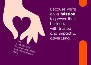 Well...
It means we’re
loved by marketeers
and media-owners
alike.
Because we’re
on a mission
to power their
business
with trusted
and impactful
advertising.
 