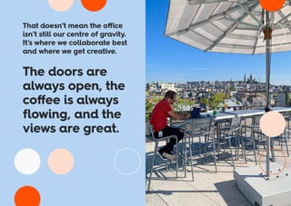 That doesn’t mean the office
isn’t still our centre of gravity.
It’s where we collaborate best
and where we get creative.
The doors are
always open, the
coffee is always
flowing, and the
views are great.
 