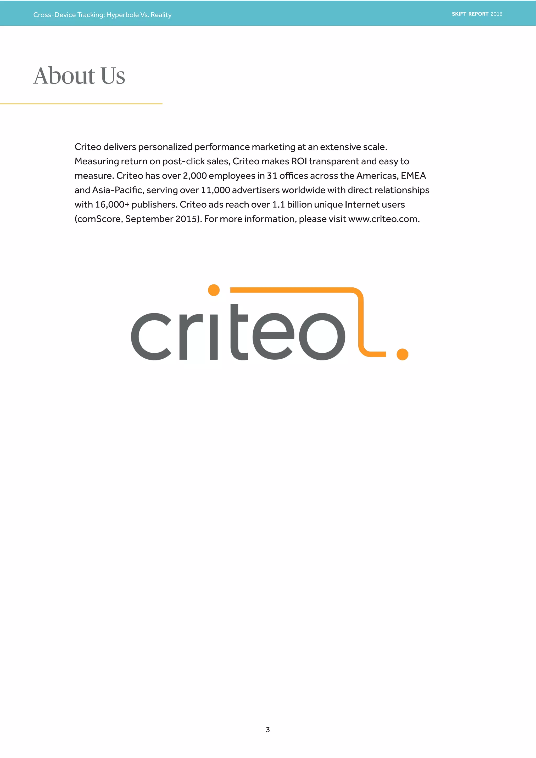 Cross-Device Tracking: Hyperbole Vs. Reality SKIFT REPORT 2016
3
About Us
Criteo delivers personalized performance marketing at an extensive scale.
Measuring return on post-click sales, Criteo makes ROI transparent and easy to
measure. Criteo has over 2,000 employees in 31 offices across the Americas, EMEA
and Asia-Pacific, serving over 11,000 advertisers worldwide with direct relationships
with 16,000+ publishers. Criteo ads reach over 1.1 billion unique Internet users
(comScore, September 2015). For more information, please visit www.criteo.com.
 