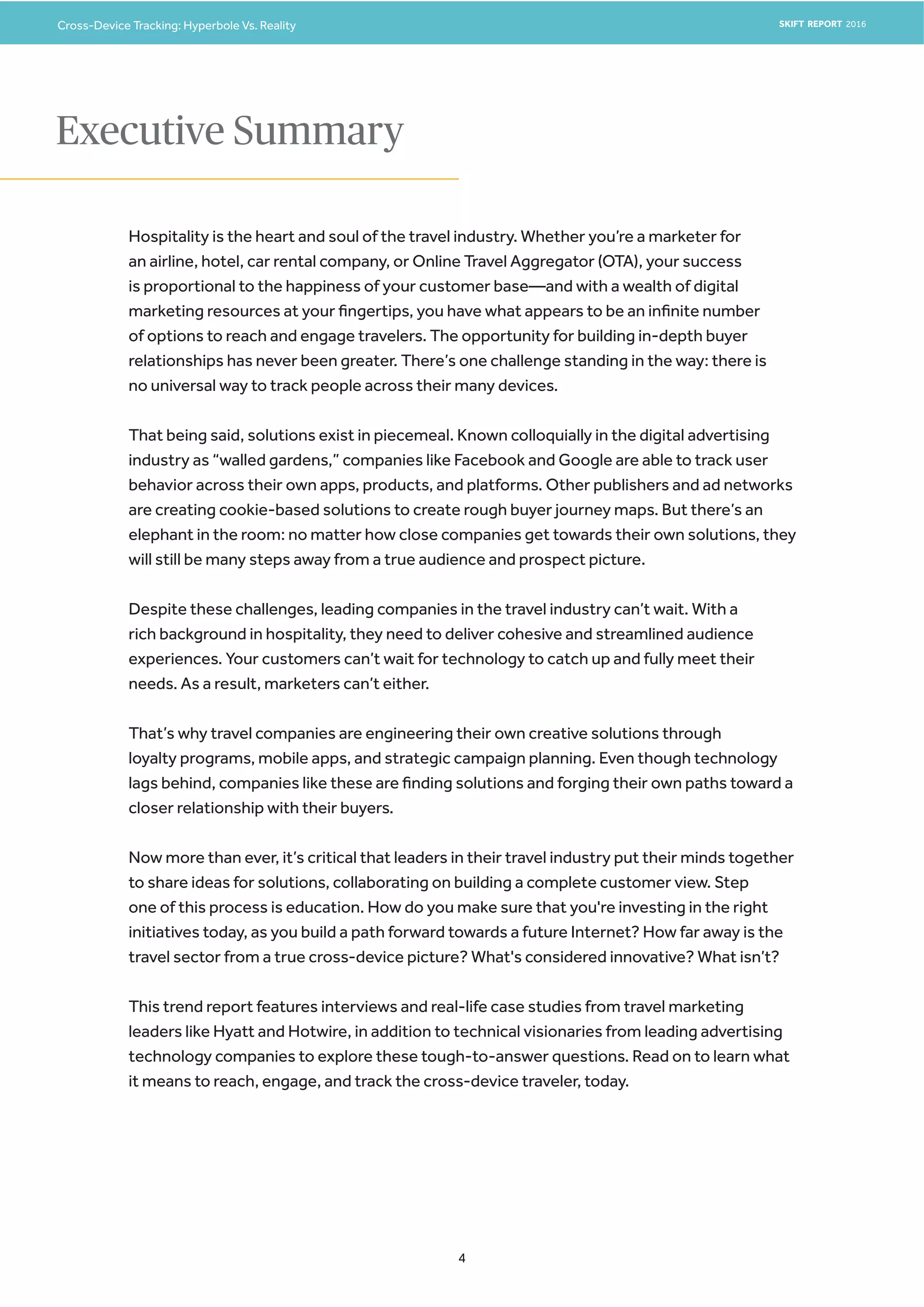 Cross-Device Tracking: Hyperbole Vs. Reality SKIFT REPORT 2016
4
Hospitality is the heart and soul of the travel industry. Whether you’re a marketer for
an airline, hotel, car rental company, or Online Travel Aggregator (OTA), your success
is proportional to the happiness of your customer base—and with a wealth of digital
marketing resources at your fingertips, you have what appears to be an infinite number
of options to reach and engage travelers. The opportunity for building in-depth buyer
relationships has never been greater. There’s one challenge standing in the way: there is
no universal way to track people across their many devices.
That being said, solutions exist in piecemeal. Known colloquially in the digital advertising
industry as “walled gardens,” companies like Facebook and Google are able to track user
behavior across their own apps, products, and platforms. Other publishers and ad networks
are creating cookie-based solutions to create rough buyer journey maps. But there’s an
elephant in the room: no matter how close companies get towards their own solutions, they
will still be many steps away from a true audience and prospect picture.
Despite these challenges, leading companies in the travel industry can’t wait. With a
rich background in hospitality, they need to deliver cohesive and streamlined audience
experiences. Your customers can’t wait for technology to catch up and fully meet their
needs. As a result, marketers can’t either.
That’s why travel companies are engineering their own creative solutions through
loyalty programs, mobile apps, and strategic campaign planning. Even though technology
lags behind, companies like these are finding solutions and forging their own paths toward a
closer relationship with their buyers.
Now more than ever, it’s critical that leaders in their travel industry put their minds together
to share ideas for solutions, collaborating on building a complete customer view. Step
one of this process is education. How do you make sure that you're investing in the right
initiatives today, as you build a path forward towards a future Internet? How far away is the
travel sector from a true cross-device picture? What's considered innovative? What isn’t?
This trend report features interviews and real-life case studies from travel marketing
leaders like Hyatt and Hotwire, in addition to technical visionaries from leading advertising
technology companies to explore these tough-to-answer questions. Read on to learn what
it means to reach, engage, and track the cross-device traveler, today.
Executive Summary
 