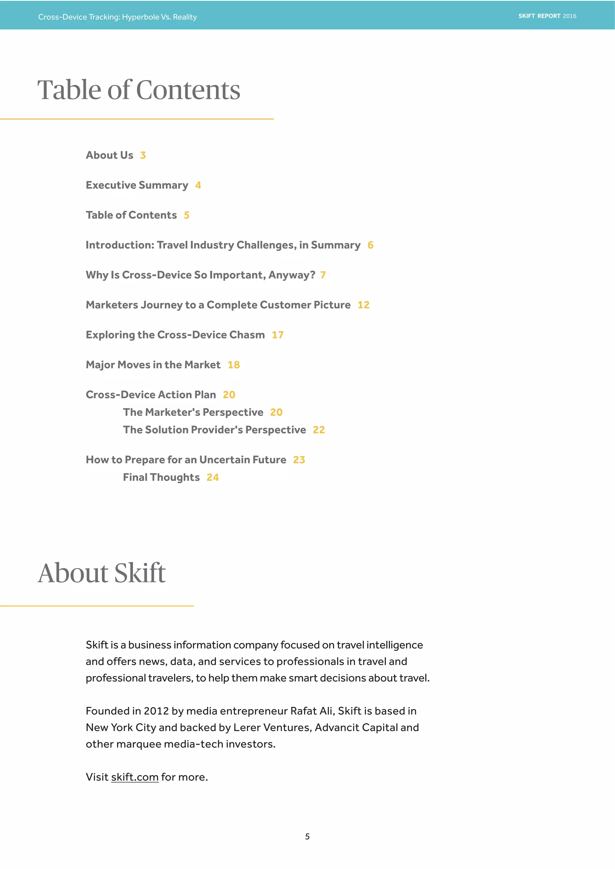 Cross-Device Tracking: Hyperbole Vs. Reality SKIFT REPORT 2016
5
About Us 3
Executive Summary 4
Table of Contents 5
Introduction: Travel Industry Challenges, in Summary 6
Why Is Cross-Device So Important, Anyway? 7
Marketers Journey to a Complete Customer Picture 12
Exploring the Cross-Device Chasm 17
Major Moves in the Market 18
Cross-Device Action Plan 20
The Marketer's Perspective 20
The Solution Provider's Perspective 22
How to Prepare for an Uncertain Future 23
Final Thoughts 24
Table of Contents
Skift is a business information company focused on travel intelligence
and offers news, data, and services to professionals in travel and
professional travelers, to help them make smart decisions about travel.
Founded in 2012 by media entrepreneur Rafat Ali, Skift is based in
New York City and backed by Lerer Ventures, Advancit Capital and
other marquee media-tech investors.
Visit skift.com for more.
About Skift
 