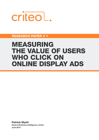 RESEARCH PAPER # 1


MEASURING
THE VALUE OF USERS
WHO CLICK ON
ONLINE DISPLAY ADS




Patrick Wyatt
Head of Business Intelligence, Criteo
June 2012
 