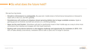 Copyright © 2015 Criteo
So what does the future hold?
We see four big trends:
• Growth in mCommerce is unstoppable. By year-end, mobile share of eCommerce transactions is forecast to
reach 33% in the U.S. and 40% globally.
• Smartphones will continue to displace slower-growing tablets due to larger available screens. Apple is
gaining ground on Android, but both are winners vs. a shrinking desktop.
• Apps are the next frontier: Advertisers will start to significantly invest in their mobile app as a way to drive more
conversions than desktop and engage with their loyal customers.
• Dealing with cross-device behavior is the biggest challenge and opportunity for marketers in 2015. With
40% of sales already cross-device, marketers have to talk to users and no longer to devices.
 