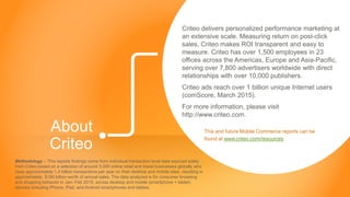 Copyright © 2015 Criteo
About
Criteo
Criteo delivers personalized performance marketing at
an extensive scale. Measuring return on post-click
sales, Criteo makes ROI transparent and easy to
measure. Criteo has over 1,500 employees in 23
offices across the Americas, Europe and Asia-Pacific,
serving over 7,800 advertisers worldwide with direct
relationships with over 10,000 publishers.
Criteo ads reach over 1 billion unique Internet users
(comScore, March 2015).
For more information, please visit
http://www.criteo.com.
This and future Mobile Commerce reports can be
found at www.criteo.com/resources
Methodology – This reports findings come from individual transaction level data sourced solely
from Criteo based on a selection of around 3,000 online retail and travel businesses globally who
have approximately 1.4 billion transactions per year on their desktop and mobile sites, resulting in
approximately $160 billion worth of annual sales. The data analyzed is for consumer browsing
and shopping behavior in Jan- Feb 2015, across desktop and mobile (smartphone + tablet)
devices including iPhone, iPad, and Android smartphones and tablets.
 